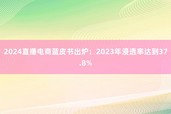 2024直播电商蓝皮书出炉：2023年浸透率达到37.8%