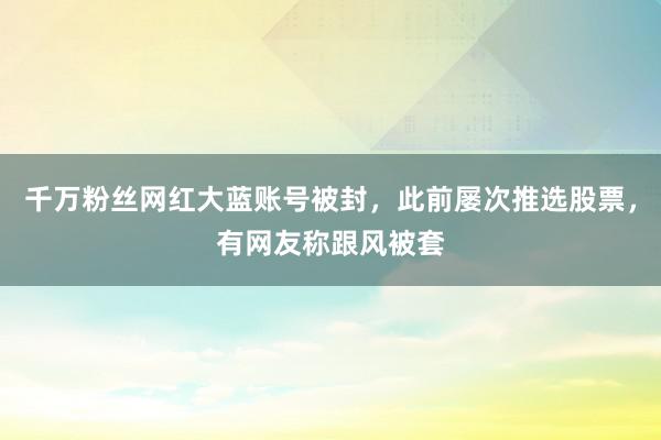 千万粉丝网红大蓝账号被封，此前屡次推选股票，有网友称跟风被套