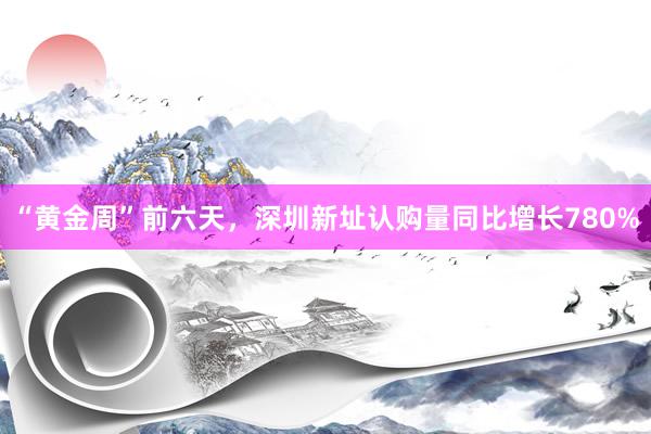 “黄金周”前六天，深圳新址认购量同比增长780%