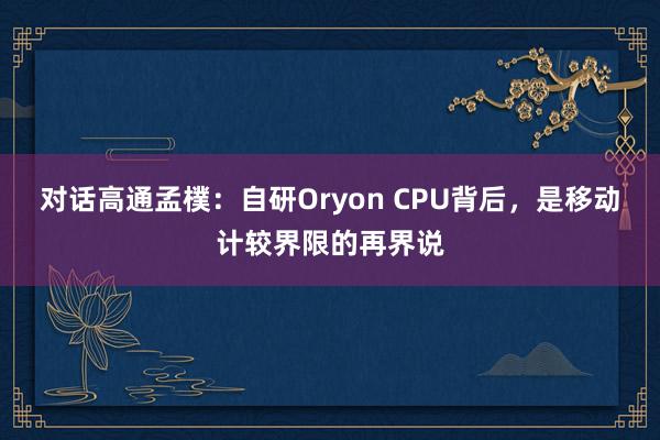 对话高通孟樸：自研Oryon CPU背后，是移动计较界限的再界说