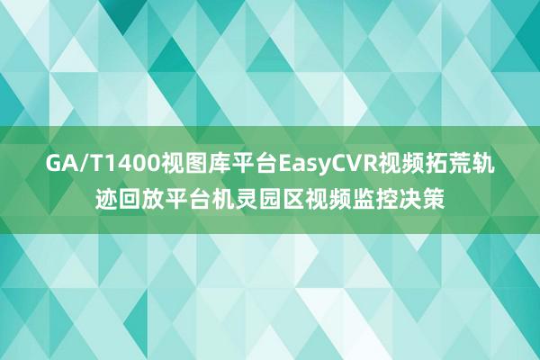 GA/T1400视图库平台EasyCVR视频拓荒轨迹回放平台机灵园区视频监控决策