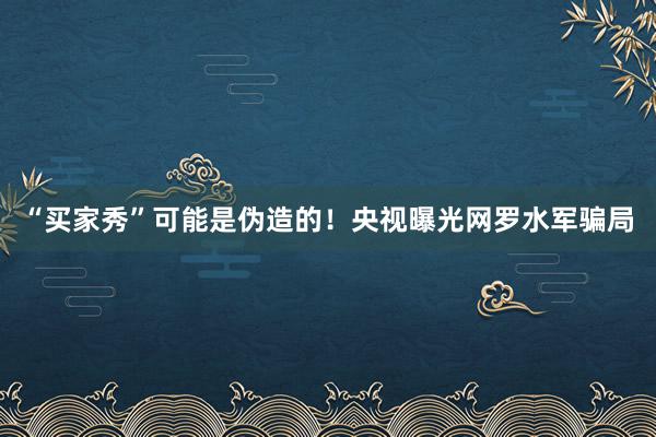 “买家秀”可能是伪造的！央视曝光网罗水军骗局