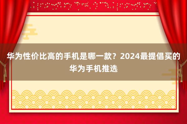 华为性价比高的手机是哪一款？2024最提倡买的华为手机推选