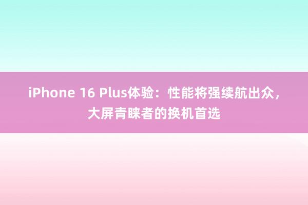 iPhone 16 Plus体验：性能将强续航出众，大屏青睐者的换机首选