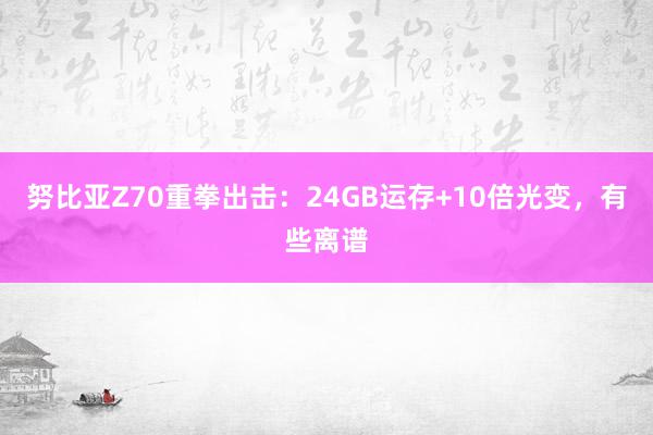 努比亚Z70重拳出击：24GB运存+10倍光变，有些离谱