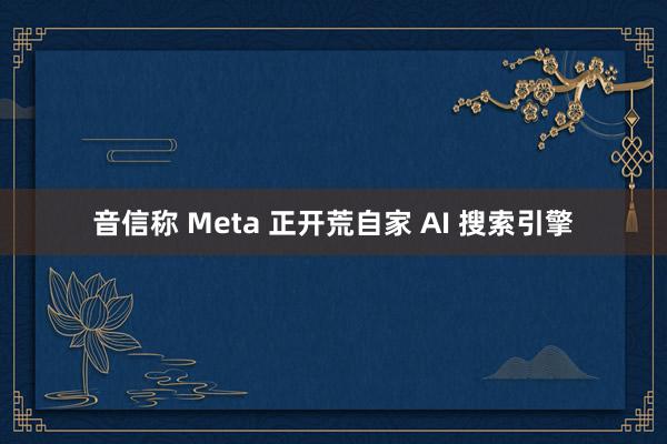 音信称 Meta 正开荒自家 AI 搜索引擎