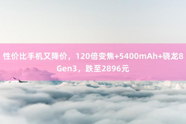 性价比手机又降价，120倍变焦+5400mAh+骁龙8Gen3，跌至2896元