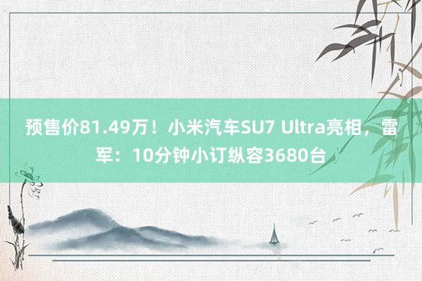 预售价81.49万！小米汽车SU7 Ultra亮相，雷军：10分钟小订纵容3680台