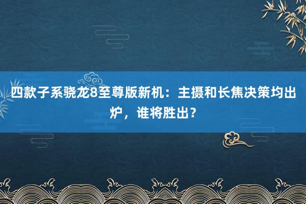 四款子系骁龙8至尊版新机：主摄和长焦决策均出炉，谁将胜出？