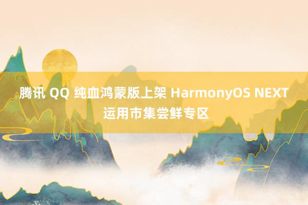 腾讯 QQ 纯血鸿蒙版上架 HarmonyOS NEXT 运用市集尝鲜专区