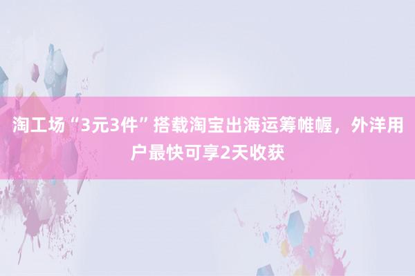 淘工场“3元3件”搭载淘宝出海运筹帷幄，外洋用户最快可享2天收获