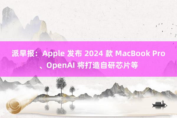 派早报：Apple 发布 2024 款 MacBook Pro、OpenAI 将打造自研芯片等