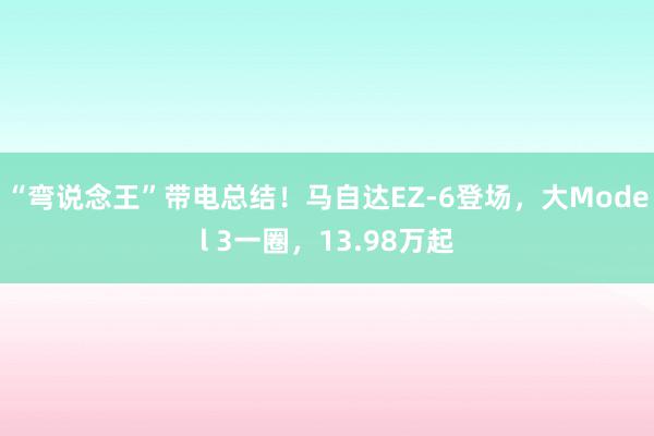 “弯说念王”带电总结！马自达EZ-6登场，大Model 3一圈，13.98万起