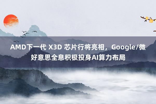 AMD下一代 X3D 芯片行将亮相，Google/微好意思全息积极投身AI算力布局