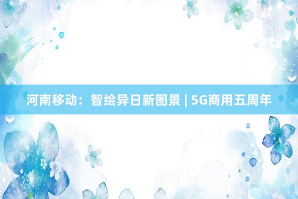 河南移动：智绘异日新图景 | 5G商用五周年