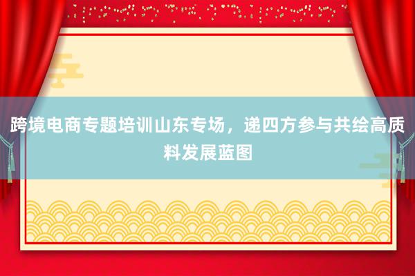 跨境电商专题培训山东专场，递四方参与共绘高质料发展蓝图