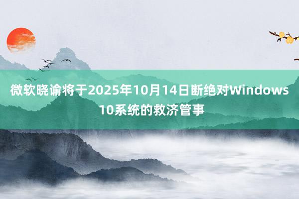 微软晓谕将于2025年10月14日断绝对Windows 10系统的救济管事