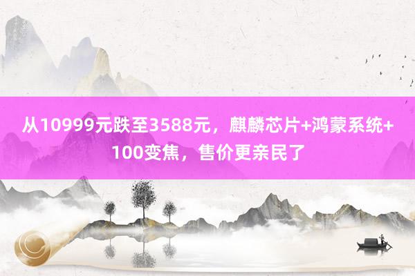 从10999元跌至3588元，麒麟芯片+鸿蒙系统+100变焦，售价更亲民了