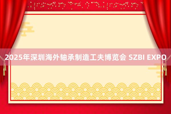 2025年深圳海外轴承制造工夫博览会 SZBI EXPO