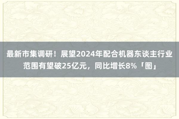 最新市集调研！展望2024年配合机器东谈主行业范围有望破25亿元，同比增长8%「图」