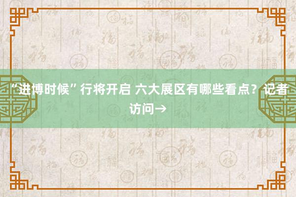 “进博时候”行将开启 六大展区有哪些看点？记者访问→