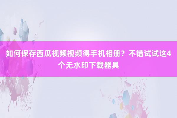 如何保存西瓜视频视频得手机相册？不错试试这4个无水印下载器具