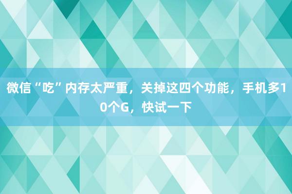 微信“吃”内存太严重，关掉这四个功能，手机多10个G，快试一下