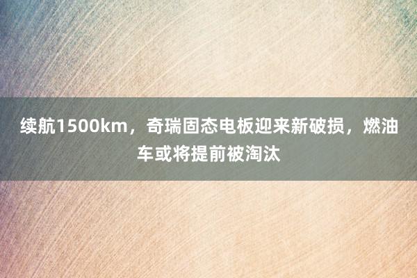 续航1500km，奇瑞固态电板迎来新破损，燃油车或将提前被淘汰