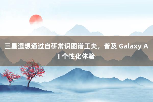 三星遐想通过自研常识图谱工夫，普及 Galaxy AI 个性化体验