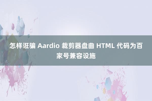 怎样诳骗 Aardio 裁剪器盘曲 HTML 代码为百家号兼容设施