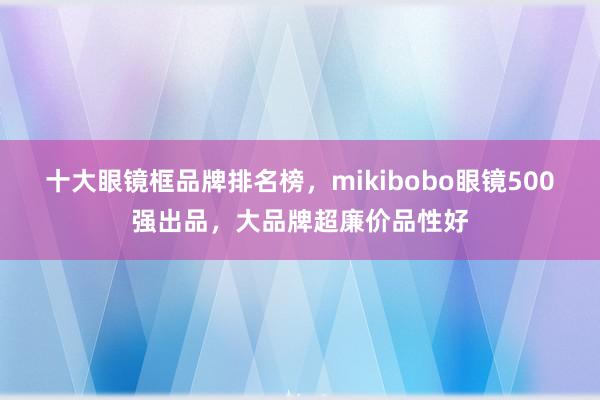 十大眼镜框品牌排名榜，mikibobo眼镜500强出品，大品牌超廉价品性好