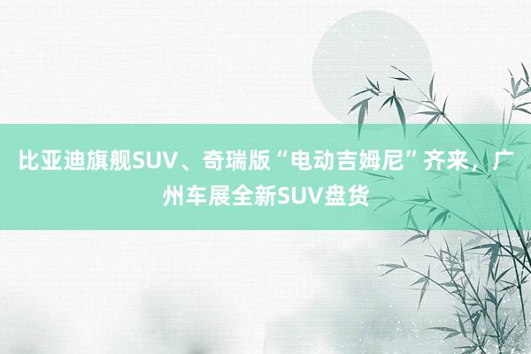 比亚迪旗舰SUV、奇瑞版“电动吉姆尼”齐来，广州车展全新SUV盘货