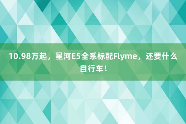 10.98万起，星河E5全系标配Flyme，还要什么自行车！