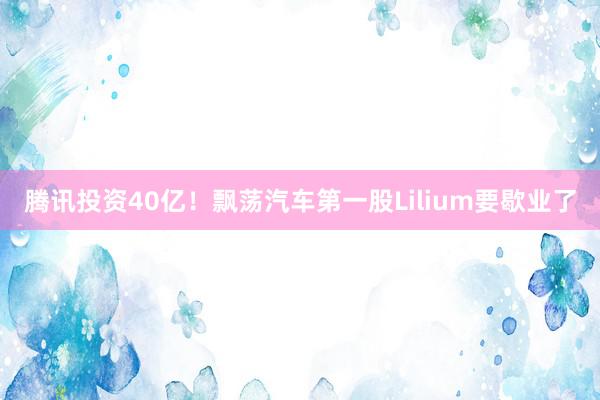 腾讯投资40亿！飘荡汽车第一股Lilium要歇业了