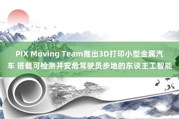 PIX Moving Team推出3D打印小型金属汽车 搭载可检测并安危驾驶员步地的东谈主工智能