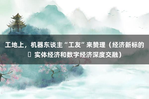 工地上，机器东谈主“工友”来赞理（经济新标的・实体经济和数字经济深度交融）