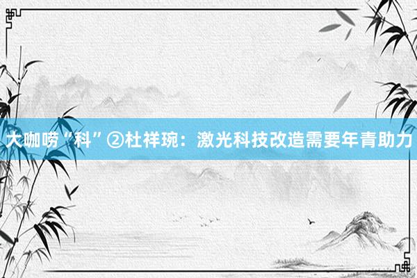 大咖唠“科”②杜祥琬：激光科技改造需要年青助力