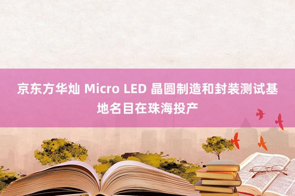 京东方华灿 Micro LED 晶圆制造和封装测试基地名目在珠海投产