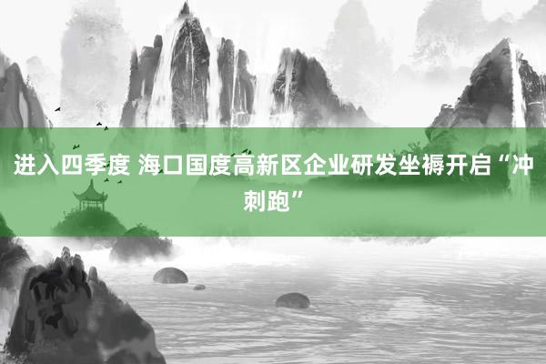 进入四季度 海口国度高新区企业研发坐褥开启“冲刺跑”