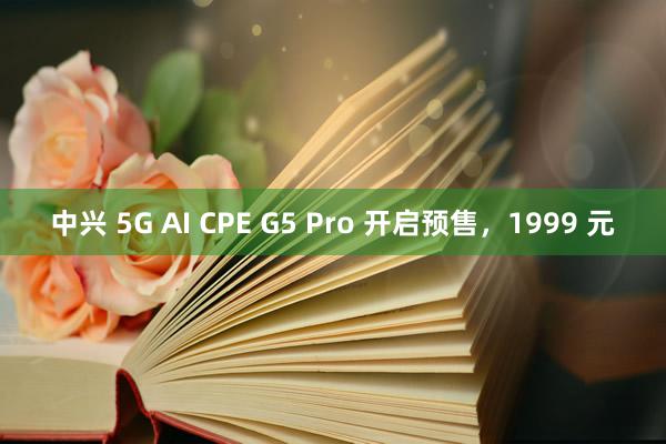 中兴 5G AI CPE G5 Pro 开启预售，1999 元