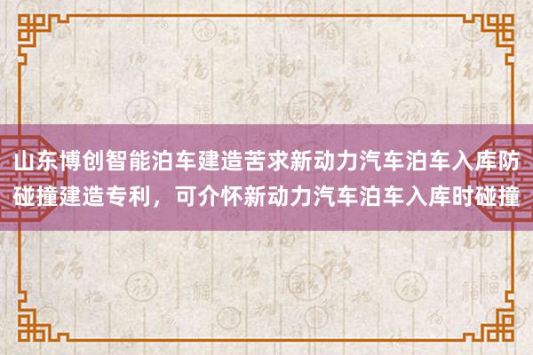 山东博创智能泊车建造苦求新动力汽车泊车入库防碰撞建造专利，可介怀新动力汽车泊车入库时碰撞