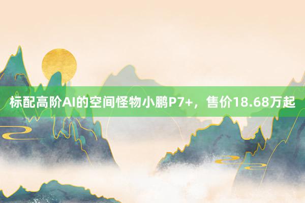 标配高阶AI的空间怪物小鹏P7+，售价18.68万起