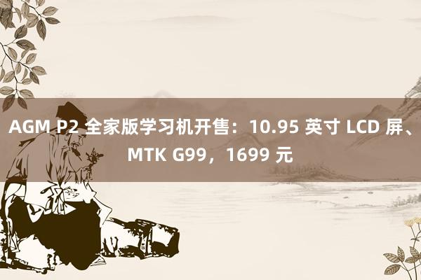 AGM P2 全家版学习机开售：10.95 英寸 LCD 屏、MTK G99，1699 元