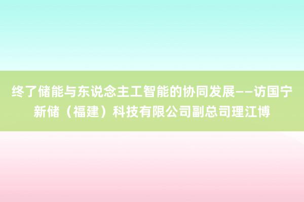 终了储能与东说念主工智能的协同发展——访国宁新储（福建）科技有限公司副总司理江博