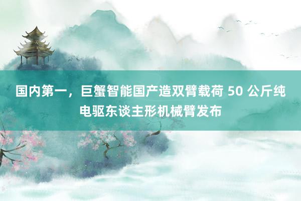 国内第一，巨蟹智能国产造双臂载荷 50 公斤纯电驱东谈主形机械臂发布