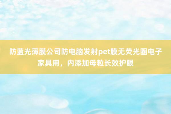 防蓝光薄膜公司防电脑发射pet膜无荧光圈电子家具用，内添加母粒长效护眼