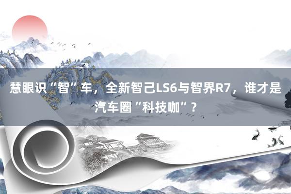 慧眼识“智”车，全新智己LS6与智界R7，谁才是汽车圈“科技咖”？