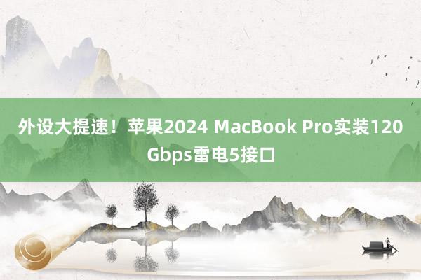 外设大提速！苹果2024 MacBook Pro实装120Gbps雷电5接口