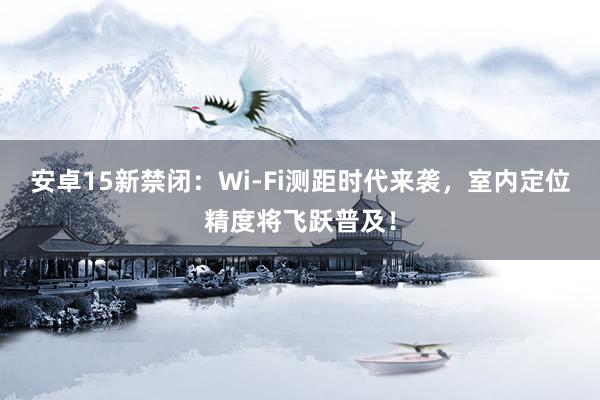 安卓15新禁闭：Wi-Fi测距时代来袭，室内定位精度将飞跃普及！