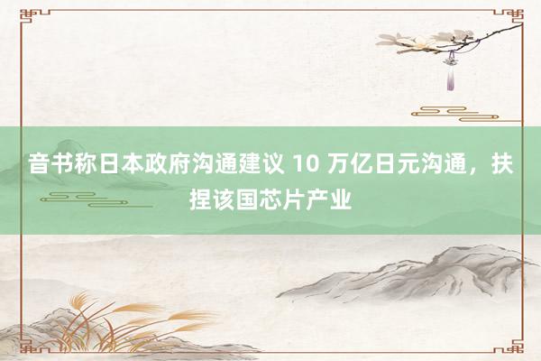 音书称日本政府沟通建议 10 万亿日元沟通，扶捏该国芯片产业